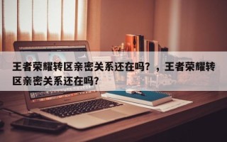 王者荣耀转区亲密关系还在吗？，王者荣耀转区亲密关系还在吗？