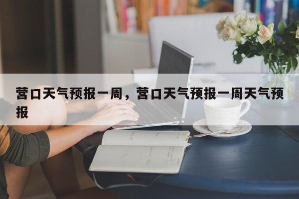 营口天气预报一周，营口天气预报一周天气预报-第1张图片