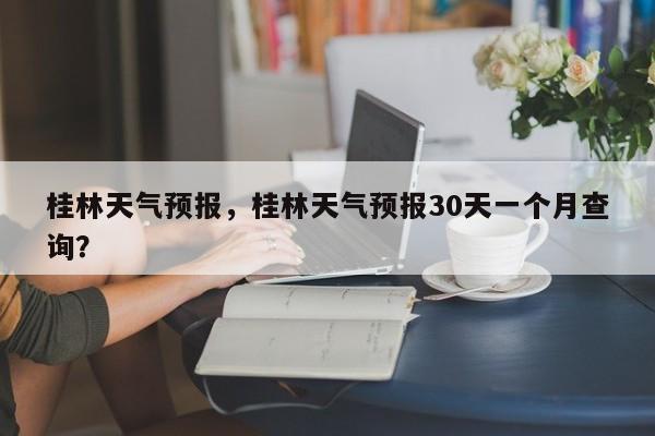 桂林天气预报，桂林天气预报30天一个月查询？-第1张图片