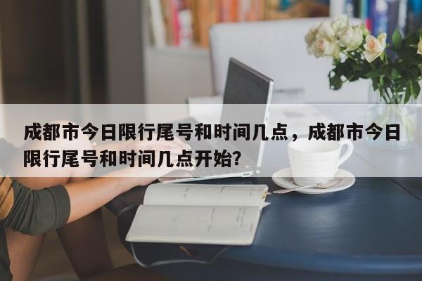 成都市今日限行尾号和时间几点，成都市今日限行尾号和时间几点开始？-第1张图片