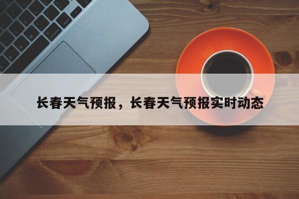长春天气预报，长春天气预报实时动态-第1张图片