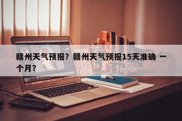 赣州天气预报？赣州天气预报15天准确 一个月？-第1张图片