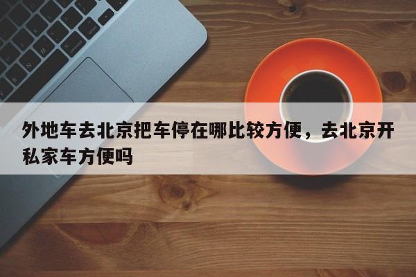 外地车去北京把车停在哪比较方便，去北京开私家车方便吗-第1张图片