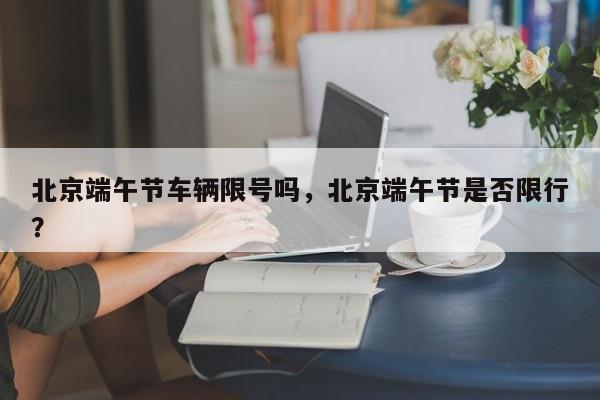 北京端午节车辆限号吗，北京端午节是否限行？-第1张图片
