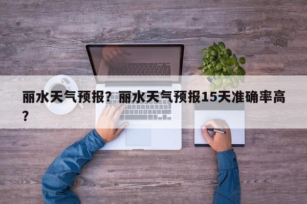 丽水天气预报？丽水天气预报15天准确率高？-第1张图片