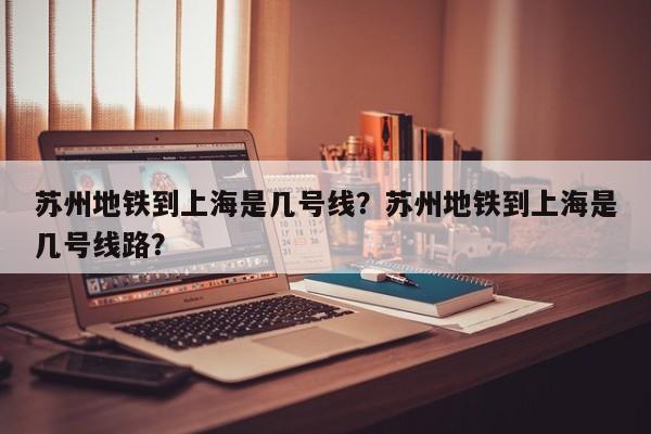 苏州地铁到上海是几号线？苏州地铁到上海是几号线路？-第1张图片