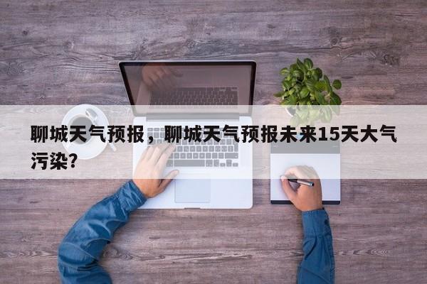 聊城天气预报，聊城天气预报未来15天大气污染？-第1张图片