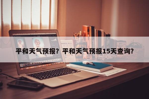 平和天气预报？平和天气预报15天查询？-第1张图片