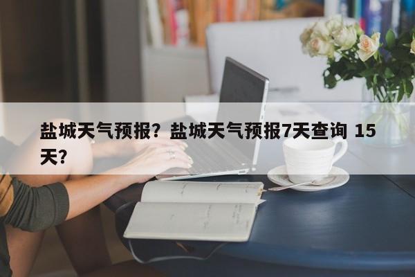 盐城天气预报？盐城天气预报7天查询 15天？-第1张图片