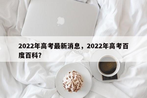2022年高考最新消息，2022年高考百度百科？-第1张图片