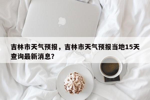 吉林市天气预报，吉林市天气预报当地15天查询最新消息？-第1张图片
