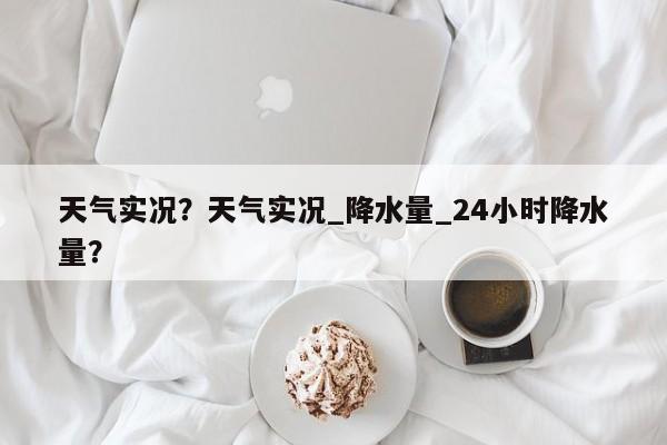 天气实况？天气实况_降水量_24小时降水量？-第1张图片