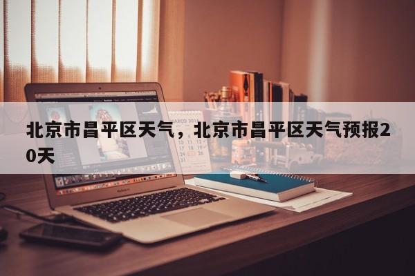 北京市昌平区天气，北京市昌平区天气预报20天-第1张图片