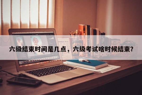 六级结束时间是几点，六级考试啥时候结束？-第1张图片