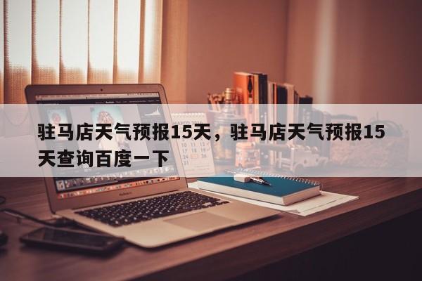 驻马店天气预报15天，驻马店天气预报15天查询百度一下-第1张图片