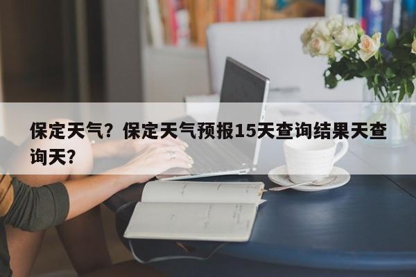 保定天气？保定天气预报15天查询结果天查询天？-第1张图片