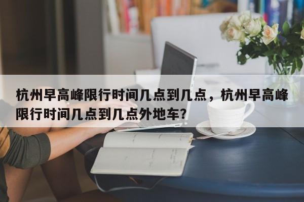 杭州早高峰限行时间几点到几点，杭州早高峰限行时间几点到几点外地车？-第1张图片