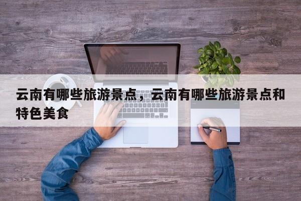 云南有哪些旅游景点，云南有哪些旅游景点和特色美食-第1张图片