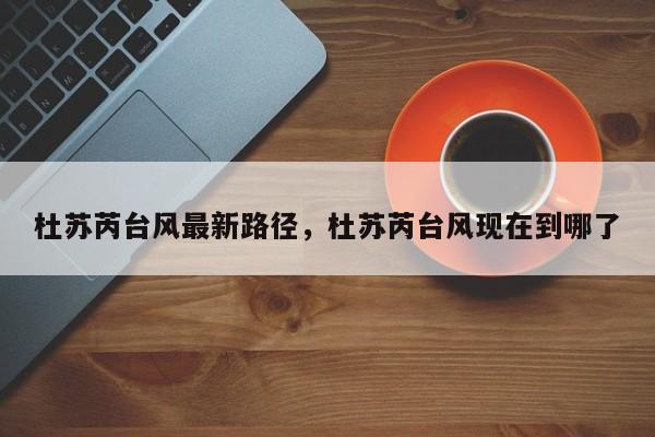 杜苏芮台风最新路径，杜苏芮台风现在到哪了-第1张图片
