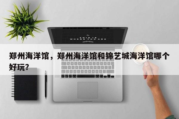 郑州海洋馆，郑州海洋馆和锦艺城海洋馆哪个好玩？-第1张图片