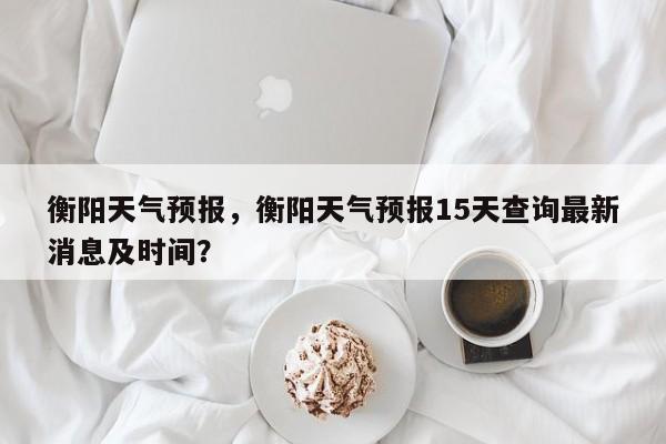 衡阳天气预报，衡阳天气预报15天查询最新消息及时间？-第1张图片