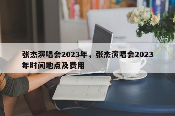 张杰演唱会2023年，张杰演唱会2023年时间地点及费用
？-第1张图片