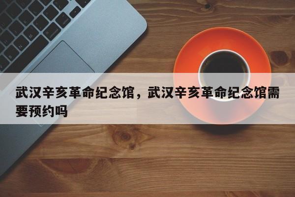 武汉辛亥革命纪念馆，武汉辛亥革命纪念馆需要预约吗-第1张图片