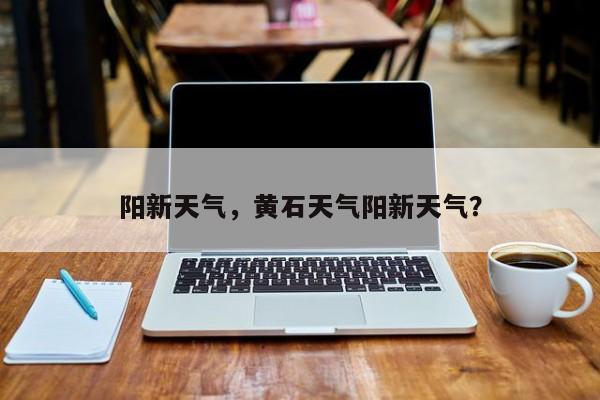 阳新天气，黄石天气阳新天气？-第1张图片