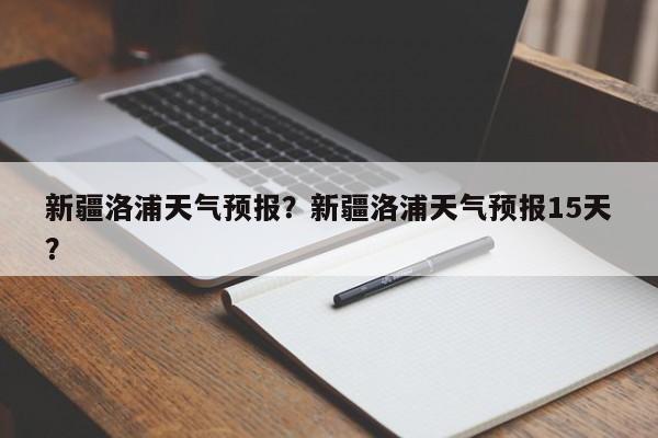 新疆洛浦天气预报？新疆洛浦天气预报15天？-第1张图片