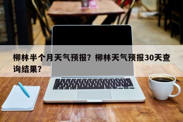 柳林半个月天气预报？柳林天气预报30天查询结果？-第1张图片