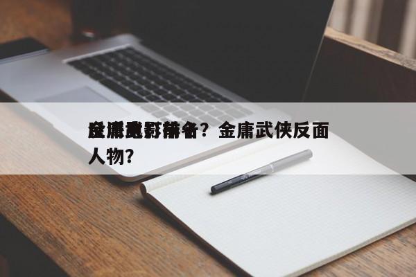 金庸武打前十
反派电影排名？金庸武侠反面人物？-第1张图片