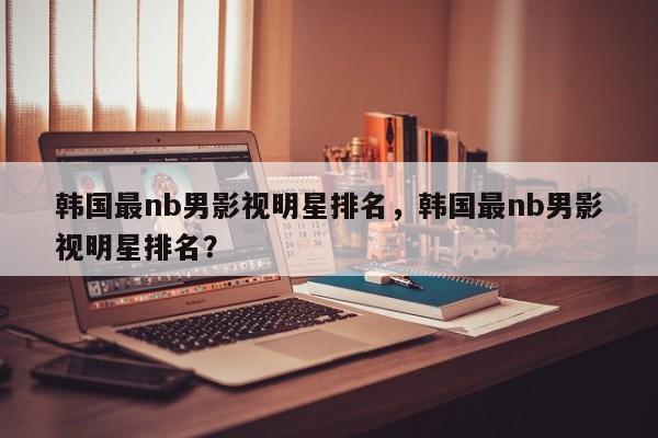 韩国最nb男影视明星排名，韩国最nb男影视明星排名？-第1张图片