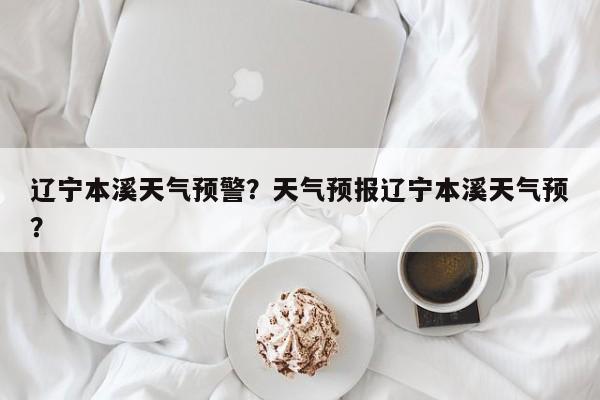 辽宁本溪天气预警？天气预报辽宁本溪天气预？-第1张图片