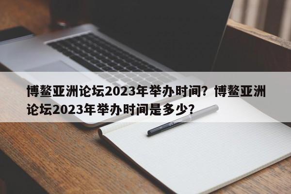 博鳌亚洲论坛2023年举办时间？博鳌亚洲论坛2023年举办时间是多少？-第1张图片