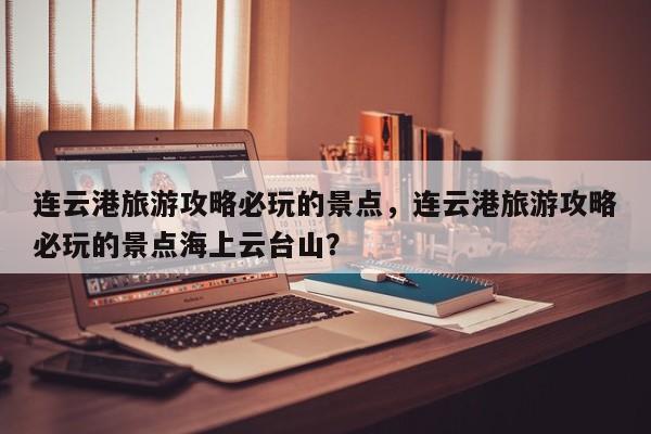 连云港旅游攻略必玩的景点，连云港旅游攻略必玩的景点海上云台山？-第1张图片