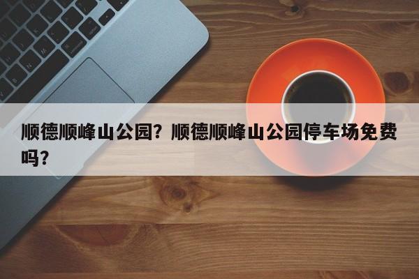 顺德顺峰山公园？顺德顺峰山公园停车场免费吗？-第1张图片
