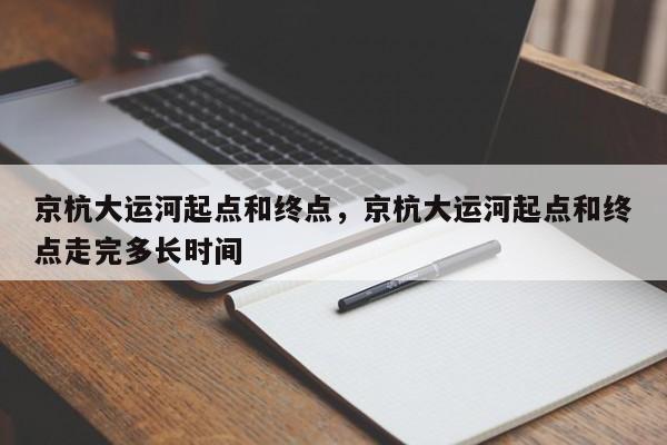 京杭大运河起点和终点，京杭大运河起点和终点走完多长时间-第1张图片