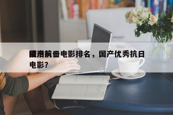 国产前十
催泪抗日电影排名，国产优秀抗日电影？-第1张图片