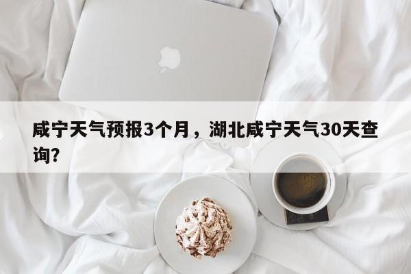 咸宁天气预报3个月，湖北咸宁天气30天查询？-第1张图片