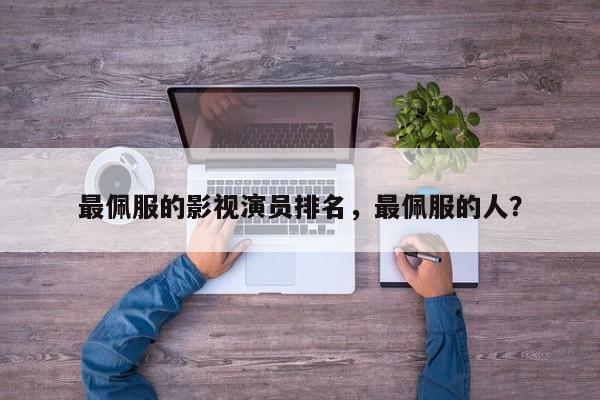 最佩服的影视演员排名，最佩服的人？-第1张图片