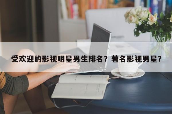 受欢迎的影视明星男生排名？著名影视男星？-第1张图片