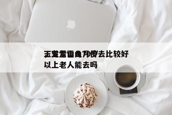 玉龙雪山几月份去比较好
，玉龙雪山70岁以上老人能去吗-第1张图片