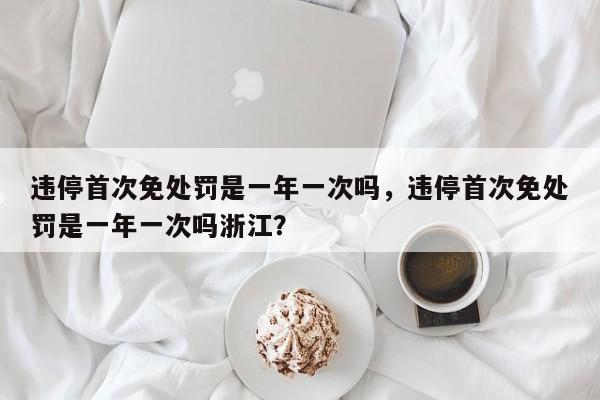 违停首次免处罚是一年一次吗，违停首次免处罚是一年一次吗浙江？-第1张图片