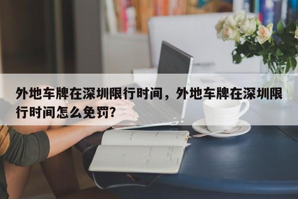 外地车牌在深圳限行时间，外地车牌在深圳限行时间怎么免罚？-第1张图片