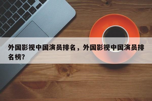 外国影视中国演员排名，外国影视中国演员排名榜？-第1张图片