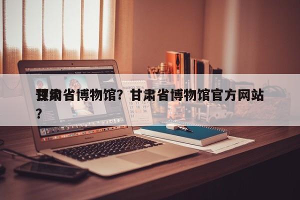 甘肃省博物馆？甘肃省博物馆官方网站
预约？-第1张图片