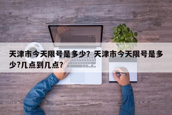 天津市今天限号是多少？天津市今天限号是多少?几点到几点？-第1张图片
