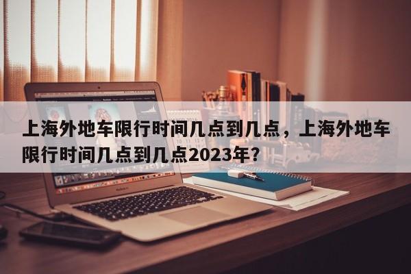 上海外地车限行时间几点到几点，上海外地车限行时间几点到几点2023年？-第1张图片