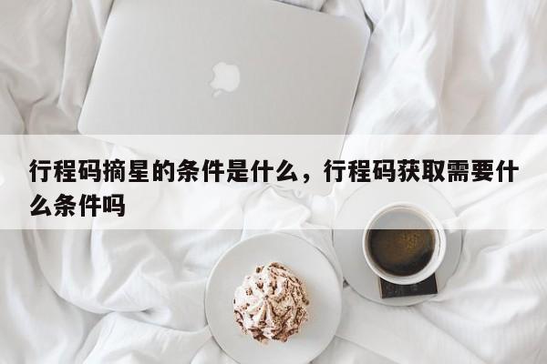 行程码摘星的条件是什么，行程码获取需要什么条件吗-第1张图片