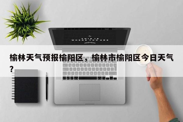 榆林天气预报榆阳区，榆林市榆阳区今日天气？-第1张图片
